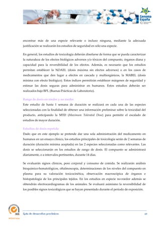  
Guía de desarrollos preclínicos 69
encontrar más de una especie relevante o incluso ninguna, mediante la adecuada
justificación se realizarán los estudios de seguridad en sólo una especie.
En general, los estudios de toxicología deberán diseñarse de forma que se pueda caracterizar
la naturaleza de los efectos biológicos adversos y/o tóxicos del compuesto, órganos diana y
capacidad para la reversibilidad de los efectos. Además, es necesario que los estudios
permitan establecer la NOAEL (dosis máxima sin efectos adversos) o en los casos de
medicamentos que den lugar a efectos en cascada y multiorgánicos, la MABEL (dosis
mínima con efecto biológico). Estos índices permitirán establecer márgenes de seguridad y
estimar las dosis seguras para administrar en humanos. Estos estudios deberán ser
realizados bajo BPL (Buenas Prácticas de Laboratorio).
Rango de dosis en roedor y no roedor  
Este estudio de hasta 1 semana de duración se realizará en cada una de las especies
seleccionadas con la finalidad de obtener una información preliminar sobre la toxicidad del
producto, anticipando la MTD (Maximum  Tolerated  Dose) para permitir el escalado de
estudios de mayor duración.
Estudios de dosis repetida 
Dado que en este ejemplo se pretende dar una sola administración del medicamento en
humanos en un ensayo clínico, los estudios principales de toxicología serán de 2 semanas de
duración (duración mínima aceptada) en las 2 especies seleccionadas como relevantes. Las
dosis se seleccionarán en los estudios de rango de dosis. El compuesto se administrará
diariamente, o a intervalos pertinentes, durante 14 días.
Se evaluarán signos clínicos, peso corporal y consumo de comida. Se realizarán análisis
bioquímico-hematológicos, oftalmoscopia, determinaciones de los niveles del compuesto en
plasma para su valoración toxicocinética, observación macroscópica de órganos e
histopatología de los principales tejidos. En los estudios en especie no-roedor además se
obtendrán electrocardiogramas de los animales. Se evaluará asimismo la reversibilidad de
los posibles signos toxicológicos que se hayan presentado durante el periodo de exposición.
 