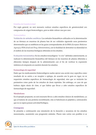  
Guía de desarrollos preclínicos 70
Estudios de Genotoxicidad  
Por regla general, no será necesario realizar estudios específicos de genotoxicidad con
compuestos de origen biotecnológico, pero se debe valorar caso por caso.
Toxicocinética 
Validación de métodos analíticos: Los métodos bioanalíticos utilizados en la determinación
de un fármaco en muestras de plasma han de ser validados siguiendo unos parámetros
determinados que se establecen en las guías correspondientes de la EMA (European Medicines 
Agency) y FDA (Food and Drug Administration), con la finalidad de demostrar su idoneidad en
el análisis de las muestras biológicas obtenidas en los estudios.
Evaluación toxicocinética: En los estudios toxicológicos “in vivo” definidos anteriormente, se
realizará la determinación bioanalítica del fármaco en las muestras de plasma obtenidas a
diferentes tiempos después de la administración con el fin de verificar la exposición
sistémica al compuesto en cuestión durante los estudios.
Farmacología de seguridad  
Dado que los medicamentos biotecnológicos suelen ejercer una acción muy específica como
resultado de su unión a un receptor o epítopo, de acuerdo con la guía en vigor, no se
requerirán estudios específicos de farmacología de seguridad, sino que se incluirán los
parámetros como parte de los estudios de dosis repetidas. Sin embrago, en caso de que
hubiera algún efecto de clase, sí que habría que llevar a cabo estudios específicos de
farmacología de seguridad.
Metabolismo  
En el ejemplo propuesto, no será necesario llevar a cabo estudios clásicos de metabolismo, ya
que al tratarse de una proteína recombinante, ésta se hidrolizará en péptidos y aminoácidos
que no se espera posean actividad biológica.
Cronograma 
Se presenta a continuación una simulación de la duración y secuencia de los estudios
mencionados, asumiendo una progresión estándar. Plazos más cortos son posibles si se
 