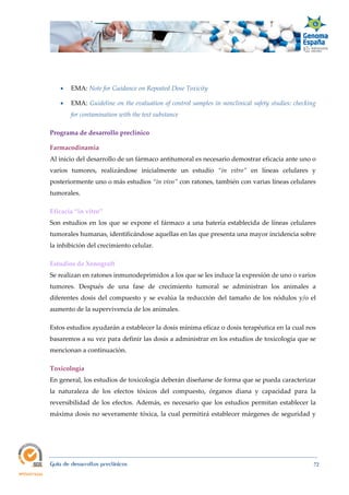  
Guía de desarrollos preclínicos 72
 EMA: Note for Guidance on Repeated Dose Toxicity
 EMA: Guideline on the evaluation of control samples in nonclinical safety studies: checking 
for contamination with the test substance
Programa de desarrollo preclínico 
Farmacodinamia 
Al inicio del desarrollo de un fármaco antitumoral es necesario demostrar eficacia ante uno o
varios tumores, realizándose inicialmente un estudio “in  vitro” en líneas celulares y
posteriormente uno o más estudios “in vivo” con ratones, también con varias líneas celulares
tumorales.
Eficacia “in vitro” 
Son estudios en los que se expone el fármaco a una batería establecida de líneas celulares
tumorales humanas, identificándose aquellas en las que presenta una mayor incidencia sobre
la inhibición del crecimiento celular.
Estudios de Xenograft 
Se realizan en ratones inmunodeprimidos a los que se les induce la expresión de uno o varios
tumores. Después de una fase de crecimiento tumoral se administran los animales a
diferentes dosis del compuesto y se evalúa la reducción del tamaño de los nódulos y/o el
aumento de la supervivencia de los animales.
Estos estudios ayudarán a establecer la dosis mínima eficaz o dosis terapéutica en la cual nos
basaremos a su vez para definir las dosis a administrar en los estudios de toxicología que se
mencionan a continuación.
Toxicología 
En general, los estudios de toxicología deberán diseñarse de forma que se pueda caracterizar
la naturaleza de los efectos tóxicos del compuesto, órganos diana y capacidad para la
reversibilidad de los efectos. Además, es necesario que los estudios permitan establecer la
máxima dosis no severamente tóxica, la cual permitirá establecer márgenes de seguridad y
 