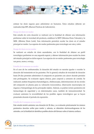  
Guía de desarrollos preclínicos 73
estimar las dosis seguras para administrar en humanos. Estos estudios deberán ser
realizados bajo BPL (Buenas Prácticas de Laboratorio).
Rango de dosis en roedor  
Este estudio de corta duración se realizará con la finalidad de obtener una información
preliminar sobre la toxicidad del producto, establecer la MDT (Máxima Dosis Tolerada) y la
MDL (Mínima Dosis Letal). Esta información permitirá escalar las dosis en el estudio
principal en roedor. Las especies de roedor preferentes para toxicología son rata y ratón.
Rango de dosis en no‐roedor 
Se realizará un estudio de dosis ascendentes, con la finalidad de obtener un perfil
toxicológico preliminar en una segunda especie y obtener información para escalar las dosis
del estudio principal en dicha especie. Las especies de no-roedor preferentes para toxicología
son perro, mono y minipig.
Estudio de 4 semanas en roedor 
En el caso de los antitumorales, la duración del estudio no necesita igualar o exceder la
duración del tratamiento en los pacientes. Por lo general, estudios de toxicidad de duración
hasta 28 días permiten administrar el compuesto en pacientes con cáncer durante períodos
más prolongados. Se evaluarán signos clínicos, peso corporal y consumo de comida. Se
realizarán análisis bioquímico-hematológicos, oftalmoscopia, determinaciones de los niveles
del compuesto en plasma para su valoración toxicocinética, observación macroscópica de
órganos e histopatología de los principales tejidos. Además, se podrán incluir parámetros de
farmacología de seguridad y en determinados casos, también de inmunotoxicidad. Se
evaluará asimismo la reversibilidad de los posibles signos toxicológicos que se hayan
presentado durante el periodo de exposición.
Estudio de 4 semanas en no‐roedor 
Este estudio tendrá asimismo una duración de 28 días, y se evaluarán prácticamente los mismos
parámetros descritos arriba para roedor y además, se obtendrán electrocardiogramas de los
animales, con la finalidad de identificar posibles efectos del fármaco sobre el sistema cardiaco.
 