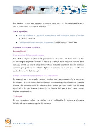  
Guía de desarrollos preclínicos 75
Los estudios a que se hace referencia se deberán hacer por la vía de administración por la
que se administrará la vacuna en humanos.
Marco regulatorio 
 Note  for  Guidance  on  preclinical  pharmacological  and  toxicological  testing  of  vaccines
(CPMP/SWP/465/95)
 Guideline on adjuvants in vaccines for human use (EMEA/CHMP/VEG/134716/2004)
Propuesta de programa preclínico 
Farmacodinamia 
Caracterización de la respuesta inmune 
Son estudios dirigidos a determinar la producción de anticuerpos, caracterización de la clase
de anticuerpos, respuesta humoral y celular, y duración de la respuesta inmune. Estos
estudios, además de tener la aplicación directa de demostrar eficacia en modelos animales,
servirían para justificar con criterios objetivos la selección de la especie adecuada para
realizar los estudios de toxicología.
Estudio confirmatorio de la idoneidad de la formulación 
Es un estudio en el que se debe verificar y justificar que los componentes de la vacuna son
los idóneos y se encuentran en las proporciones óptimas para producir la máxima respuesta
inmune y los mínimos efectos adversos. Este es un estudio que está a caballo entre eficacia y
seguridad y del que depende la selección de fórmula final, por lo tanto, tiene también
implicaciones galénicas.
Toxicología 
Es muy importante realizar los estudios con la combinación de antígeno y adyuvante
idéntica a la que se vayan a exponer los humanos.
 
