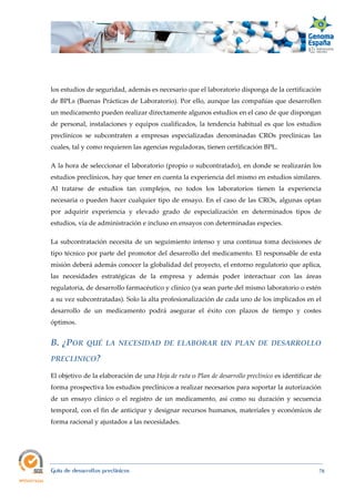  
Guía de desarrollos preclínicos 78
los estudios de seguridad, además es necesario que el laboratorio disponga de la certificación
de BPLs (Buenas Prácticas de Laboratorio). Por ello, aunque las compañías que desarrollen
un medicamento pueden realizar directamente algunos estudios en el caso de que dispongan
de personal, instalaciones y equipos cualificados, la tendencia habitual es que los estudios
preclínicos se subcontraten a empresas especializadas denominadas CROs preclínicas las
cuales, tal y como requieren las agencias reguladoras, tienen certificación BPL.
A la hora de seleccionar el laboratorio (propio o subcontratado), en donde se realizarán los
estudios preclínicos, hay que tener en cuenta la experiencia del mismo en estudios similares.
Al tratarse de estudios tan complejos, no todos los laboratorios tienen la experiencia
necesaria o pueden hacer cualquier tipo de ensayo. En el caso de las CROs, algunas optan
por adquirir experiencia y elevado grado de especialización en determinados tipos de
estudios, vía de administración e incluso en ensayos con determinadas especies.
La subcontratación necesita de un seguimiento intenso y una continua toma decisiones de
tipo técnico por parte del promotor del desarrollo del medicamento. El responsable de esta
misión deberá además conocer la globalidad del proyecto, el entorno regulatorio que aplica,
las necesidades estratégicas de la empresa y además poder interactuar con las áreas
regulatoria, de desarrollo farmacéutico y clínico (ya sean parte del mismo laboratorio o estén
a su vez subcontratadas). Solo la alta profesionalización de cada uno de los implicados en el
desarrollo de un medicamento podrá asegurar el éxito con plazos de tiempo y costes
óptimos.
B.  ¿POR  QUÉ  LA  NECESIDAD  DE  ELABORAR  UN  PLAN  DE  DESARROLLO 
PRECLINICO? 
El objetivo de la elaboración de una Hoja de ruta o Plan de desarrollo preclínico es identificar de
forma prospectiva los estudios preclínicos a realizar necesarios para soportar la autorización
de un ensayo clínico o el registro de un medicamento, así como su duración y secuencia
temporal, con el fin de anticipar y designar recursos humanos, materiales y económicos de
forma racional y ajustados a las necesidades.
 