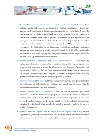  
Guía de desarrollos preclínicos 81
 Buenas Prácticas de Fabricación (Good Manufacturing Practice – GMP): Se encuentran
incluidas dentro del concepto de Garantía de Calidad, constituyen el factor que
asegura que los productos se fabriquen en forma uniforme y controlada, de acuerdo
con las normas de calidad adecuadas al uso que se pretende dar a los productos y
conforme a las condiciones exigidas para su comercialización. Las reglamentaciones
que rigen las buenas prácticas de fabricación tienen por objeto principal disminuir los
riesgos inherentes a toda producción farmacéutica. Las GMPs son aplicables a las
operaciones de fabricación de medicamentos, cosméticos, productos sanitarios,
alimentos y medicamentos, en sus formas definitivas de venta al público incluyendo
los procesos a gran escala en hospitales y la preparación de suministros para el uso de
ensayos clínicos para el caso de medicamentos.
 Buenas Prácticas de Laboratorio –BLP– (Good Laboratory Practice – GLP): conjunto de
reglas, procedimientos operacionales y prácticas establecidas y promulgadas por
determinados organismos como la Organization  for  Economic  Cooperation  and 
Development (OCDE) o la Food and Drug Administration (FDA), etc., que se consideran
de obligado cumplimiento para asegurar la calidad e integridad de los datos
producidos en determinados tipos de investigaciones o estudios.
 Common Technical Document (CTD): es el formato obligatorio para presentar todas
las solicitudes de autorización de medicamentos en el que se recoge toda la
información de calidad, seguridad y eficacia.
 Contract  Manufacturing  Organization  (CMO): es una organización que presta
servicios a la industria farmacéutica y proporciona a sus clientes servicios integrales
de fabricación en el desarrollo de fármacos. Entre los servicios que ofrecen las CMOs
se puede incluir, aunque no de forma limitativa: pre-formulación, formulación,
estudios de estabilidad, el desarrollo de métodos, escalado, registro de lotes y
producción comercial.
 Contract  Research  Organization  o  Clinical  Research  Organization (CRO):  es una
organización (comercial, académica o de otro tipo) que presta servicios contratados
por un promotor (industria farmacéutica, biotecnológica…), en forma de servicios
 