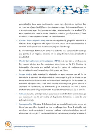  
Guía de desarrollos preclínicos 82
externalizados, tanto para medicamentos como para dispositivos médicos. Los
servicios que ofrecen las CROs son: investigación en fases de tempranas (discovery o
screening), ensayos preclínicos, ensayos clínicos y asuntos regulatorios. Muchas CROs
están especializadas en cada una de estas áreas, mientras que algunas son globales
cubriendo todos los aspectos de la I+D de un medicamento.
 Contract Service Organization (CSO): es una organización que presta servicios a la
industria. Las CSOs pueden estar especializadas en uno de los muchos aspectos de la
empresa, incluidos servicios de fabricación, legales, o de otro tipo.
La subcontratación de tareas por parte de la industria cada vez es más frecuente ya
que permite a las empresas centrarse en sus competencias básicas, mejorando la
rentabilidad.
 Dossier de Medicamento en Investigación (IMPD): es la base para la aprobación de
los ensayos clínicos por las autoridades competentes en la UE. Contiene la
información relacionada con calidad, fabricación, control de medicamentos en
investigación, datos de los estudios preclínicos y su uso clínico.
 Ensayo  clínico:  toda investigación efectuada en seres humanos, con el fin de
determinar o confirmar los efectos clínicos, farmacológicos y/o los demás efectos
farmacodinámicos de uno o varios medicamentos en investigación, y/o de detectar las
reacciones adversas a uno o varios medicamentos en investigación, y/o de estudiar la
absorción, la distribución, el metabolismo y la eliminación de uno o varios
medicamentos en investigación con el fin de determinar su inocuidad y/o su eficacia.
 Fármaco: sustancia (principio activo) que produce un efecto clínico determinado, ya
esté relacionado con la prevención, el diagnóstico, tratamiento o cura de una
patología concreta.
 Farmacocinética (PK): rama de la farmacología que estudia los procesos a los que un
fármaco es sometido a través de su paso por el organismo. Trata de dilucidar qué
sucede con un fármaco desde el momento en el que es administrado hasta su total
eliminación del cuerpo. El estudio detallado de los sucesivos pasos que atraviesa el
 