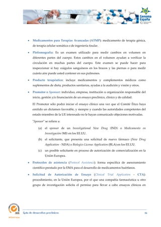  
Guía de desarrollos preclínicos 84
 Medicamentos para Terapias Avanzadas (ATMP): medicamento de terapia génica,
de terapia celular somática o de ingeniería tisular.
 Pletismografía: Es un examen utilizado para medir cambios en volumen en
diferentes partes del cuerpo. Estos cambios en el volumen ayudan a verificar la
circulación en muchas partes del cuerpo. Este examen se puede hacer para
inspeccionar si hay coágulos sanguíneos en los brazos y las piernas o para medir
cuánto aire puede usted contener en sus pulmones.
 Producto  terapéutico: incluye medicamentos y complementos médicos como
suplementos de dieta, productos sanitarios, ayudas a la audición y visión y otros.
 Promotor o Sponsor: individuo, empresa, institución u organización responsable del
inicio, gestión y/o financiación de un ensayo preclínico, clínico y de calidad.
El Promotor sólo podrá iniciar el ensayo clínico una vez que el Comité Ético haya
emitido un dictamen favorable, y siempre y cuando las autoridades competentes del
estado miembro de la UE interesado no le hayan comunicado objeciones motivadas.
"Sponsor" se refiere a:
(a) el sponsor de un Investigational  New  Drug (IND) o Medicamento  en 
Investigación (MI) en los EE.UU.
(b) el solicitante, que presenta una solicitud de nuevo fármaco (New  Drug 
Application ‐ NDA) o Biologics License Application (BLA) en los EE.UU.
(c) un posible solicitante en proceso de autorización de comercialización en la
Unión Europea.
 Protocolos de  asistencia (Protocol  Assistance):  forma específica de asesoramiento
científico prestado por la EMA para el desarrollo de medicamentos huérfanos.
 Solicitud de  Autorización  de  Ensayo  (Clinical  Trial  Application - CTA):
procedimiento, en la Unión Europea, por el que una compañía farmacéutica u otro
grupo de investigación solicita el permiso para llevar a cabo ensayos clínicos en
 