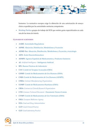  
Guía de desarrollos preclínicos 85
humanos. La normativa europea exige la obtención de una autorización de ensayo
clínico expedida por las autoridades sanitarias competentes.
 Working Parties: grupos de trabajo del ICH que emiten guías especializados en cada
una de las áreas de interés.
GLOSARIO DE ACRÓNIMOS 
 AARR: Autoridades Reguladoras 
 ADME: Absorción, Distribución, Metabolismo y Excreción
 ADME‐Tox: Absorción, Distribución, Metabolismo y Excreción y toxicología
 ADN: Ácido Desoxirribonucleico
 AEMPS: Agencia Española de Medicamentos y Productos Sanitarios
 AI: Artificial Intelligence - Inteligencia Artificial
 BPL: Buenas Prácticas de Laboratorio
 CAT: Comité de Terapias Avanzadas (EMA)
 CHMP: Comité de Medicamentos de Uso Humano (EMA)
 CMH: Comité de Medicamentos de Uso Humano (AEMPS)
 CMOs: Contract Manufacturing Organizations
 COMP: Comité de Medicamentos Huérfanos (EMA)
 CROs: Contract (o Clinical) Research Organizations
 CTD: Common Technical Document - Documento Técnico Común
 CVMP: Comité de Medicamentos de Uso Veterinario (EMA)
 EMA: European Medicines Agency
 FDA: Food and Drug Administration 
 GCP: Good Clinical Practice
 GLP: Good Laboratory Practice
 