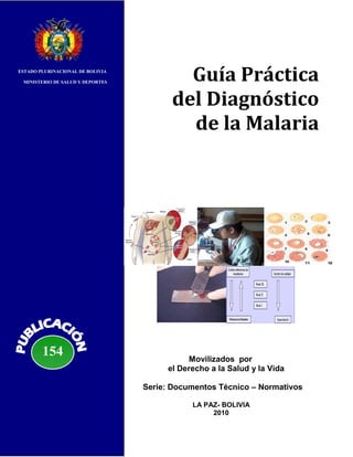 ESTADO PLURINACIONAL DE BOLIVIA

 MINISTERIO DE SALUD Y DEPORTES
                                          Guía Práctica
                                        del Diagnóstico
                                          de la Malaria




        154                                  Movilizados por
                                       el Derecho a la Salud y la Vida

                                  Serie: Documentos Técnico – Normativos

                                             LA PAZ- BOLIVIA
                                                  2010
 