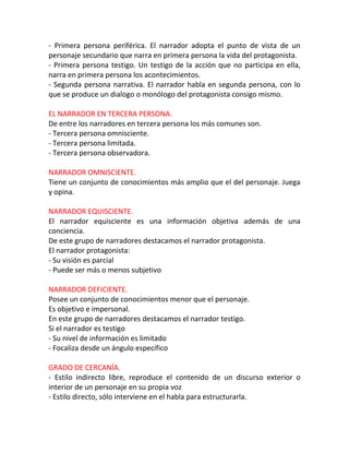 - Primera persona periférica. El narrador adopta el punto de vista de un
personaje secundario que narra en primera persona la vida del protagonista.
- Primera persona testigo. Un testigo de la acción que no participa en ella,
narra en primera persona los acontecimientos.
- Segunda persona narrativa. El narrador habla en segunda persona, con lo
que se produce un dialogo o monólogo del protagonista consigo mismo.

EL NARRADOR EN TERCERA PERSONA.
De entre los narradores en tercera persona los más comunes son.
- Tercera persona omnisciente.
- Tercera persona limitada.
- Tercera persona observadora.

NARRADOR OMNISCIENTE.
Tiene un conjunto de conocimientos más amplio que el del personaje. Juega
y opina.

NARRADOR EQUISCIENTE.
El narrador equisciente es una información objetiva además de una
conciencia.
De este grupo de narradores destacamos el narrador protagonista.
El narrador protagonista:
- Su visión es parcial
- Puede ser más o menos subjetivo

NARRADOR DEFICIENTE.
Posee un conjunto de conocimientos menor que el personaje.
Es objetivo e impersonal.
En este grupo de narradores destacamos el narrador testigo.
Si el narrador es testigo
- Su nivel de información es limitado
- Focaliza desde un ángulo específico

GRADO DE CERCANÍA.
- Estilo indirecto libre, reproduce el contenido de un discurso exterior o
interior de un personaje en su propia voz
- Estilo directo, sólo interviene en el habla para estructurarla.
 