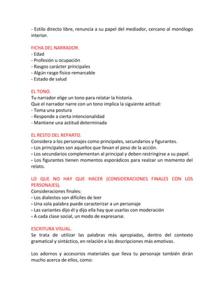 - Estilo directo libre, renuncia a su papel del mediador, cercano al monólogo
interior.

FICHA DEL NARRADOR.
- Edad
- Profesión u ocupación
- Rasgos carácter principales
- Algún rasgo físico remarcable
- Estado de salud

EL TONO.
Tu narrador elige un tono para relatar la historia.
Que el narrador narre con un tono implica la siguiente actitud:
- Toma una postura
- Responde a cierta intencionalidad
- Mantiene una actitud determinada

EL RESTO DEL REPARTO.
Considera a los personajes como principales, secundarios y figurantes.
- Los principales son aquellos que llevan el peso de la acción.
- Los secundarios complementan al principal y deben restringirse a su papel.
- Los figurantes tienen momentos esporádicos para realzar un momento del
relato.

LO QUE NO HAY QUE HACER (CONSIDERACIONES FINALES CON LOS
PERSONAJES).
Consideraciones finales:
- Los dialectos son difíciles de leer
- Una sola palabra puede caracterizar a un personaje
- Las variantes dijo él y dijo ella hay que usarlas con moderación
- A cada clase social, un modo de expresarse.

ESCRITURA VISUAL.
Se trata de utilizar las palabras más apropiadas, dentro del contexto
gramatical y sintáctico, en relación a las descripciones más emotivas.

Los adornos y accesorios materiales que lleva tu personaje también dirán
mucho acerca de ellos, como:
 