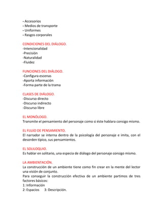 - Accesorios
- Medios de transporte
- Uniformes
- Rasgos corporales

CONDICIONES DEL DIÁLOGO.
-Intencionalidad
-Precisión
-Naturalidad
-Fluidez

FUNCIONES DEL DIÁLOGO.
-Configura escenas
-Aporta información
-Forma parte de la trama

CLASES DE DIÁLOGO.
-Discurso directo
-Discurso indirecto
-Discurso libre

EL MONÓLOGO.
Transmite el pensamiento del personaje como si éste hablara consigo mismo.

EL FLUJO DE PENSAMIENTO.
El narrador se interna dentro de la psicología del personaje e imita, con el
desorden típico, sus pensamientos.

EL SOLILOQUIO.
Es hablar en solitario, una especia de diálogo del personaje consigo mismo.

LA AMBIENTACIÓN.
La construcción de un ambiente tiene como fin crear en la mente del lector
una visión de conjunto.
Para conseguir la construcción efectiva de un ambiente partimos de tres
factores básicos:
1: Información
2: Espacios 3: Descripción.
 