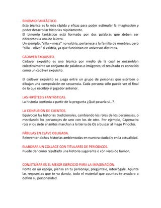 BINOMIO FANTÁSTICO.
Esta técnica es la más rápida y eficaz para poder estimular la imaginación y
poder desarrollar historias rápidamente.
El binomio fantástico está formado por dos palabras que deben ser
diferentes la una de la otra.
Un ejemplo, “silla – mesa” no valdría, pertenece a la familia de muebles, pero
“silla – olivo” sí valdría, ya que funcionan en universos distintos.

CADÁVER EXQUISITO.
Cadáver exquisito es una técnica por medio de la cual se ensamblan
colectivamente un conjunto de palabras o imágenes; el resultado es conocido
como un cadáver exquisito.

El cadáver exquisito se juega entre un grupo de personas que escriben o
dibujan una composición en secuencia. Cada persona sólo puede ver el final
de lo que escribió el jugador anterior.

LAS HIPÓTESIS FANTÁSTICAS.
La historia continúa a partir de la pregunta ¿Qué pasaría si…?

LA CONFUSIÓN DE CUENTOS.
Equivocar las historias tradicionales, cambiando los roles de los personajes, o
mezclando los personajes de uno con los de otro. Por ejemplo, Caperucita
roja y los siete enanitos marchan a la tierra de Oz a buscar al mago Pinocho.

FÁBULAS EN CLAVE OBLIGADA.
Reinventar dichas historias ambientadas en nuestra ciudad y en la actualidad.

ELABORAR UN COLLAGE CON TITULARES DE PERIÓDICOS.
Puede dar como resultado una historia sugerente o con visos de humor.


CONJETURAR ES EL MEJOR EJERCICIO PARA LA IMAGINACIÓN.
Ponte en un espejo, piensa en tu personaje, pregúntale, interrógale. Apunta
las respuestas que te va dando, todo el material que apuntes te ayudara a
definir su personalidad.
 