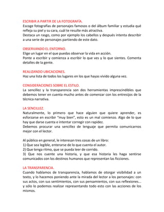 ESCRIBIR A PARTIR DE LA FOTOGRAFÍA.
Escoge fotografías de personajes famosos o del álbum familiar y estudia qué
refleja su piel y su cara, cuál te resulte más atractiva.
Destaca un rasgo, como por ejemplo los cabellos y después intenta describir
a una serie de personajes partiendo de este dato.

OBSERVANDO EL ENTORNO.
Elige un lugar en el que puedas observar la vida en acción.
Ponte a escribir y comienza a escribir lo que ves y lo que sientes. Comenta
detalles de la gente.

REALIZANDO UBICACIONES.
Haz una lista de todos los lugares en los que hayas vivido alguna vez.

CONSIDERACIONES SOBRE EL ESTILO.
La sencillez y la transparencia son dos herramientas imprescindibles que
debemos tener en cuenta mucho antes de comenzar con los entresijos de la
técnica narrativa.

LA SENCILLEZ.
Naturalmente, lo primero que hace alguien que quiere aprender, es
esforzarse en escribir “muy bien”, esto es un mal comienzo. Algo de lo que
hay que darse cuenta e intentar corregir con rapidez.
Debemos procurar una sencillez de lenguaje que permita comunicarnos
mejor con el lector.

Al público en general, le interesan tres cosas de un libro:
1) Que sea legible, enterarse de lo que cuenta el autor.
2) Que tenga ritmo, que se pueda leer de corrido.
3) Que nos cuente una historia, y que esa historia les haga sentirse
comunicados con los destinos humanos que representan las ficciones.

LA TRANSPARENCIA.
Cuando hablamos de transparencia, hablamos de otorgar visibilidad a un
texto, y lo hacemos poniendo ante la mirada del lector a los personajes: con
sus actos, con sus sentimientos, con sus pensamientos, con sus reflexiones...
y sólo lo podemos realizar representando todo esto con las acciones de los
mismos.
 