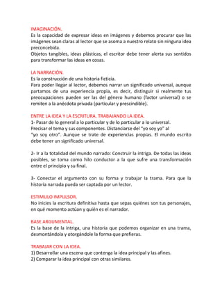 IMAGINACIÓN.
Es la capacidad de expresar ideas en imágenes y debemos procurar que las
imágenes sean claras al lector que se asoma a nuestro relato sin ninguna idea
preconcebida.
Objetos tangibles, ideas plásticas, el escritor debe tener alerta sus sentidos
para transformar las ideas en cosas.

LA NARRACIÓN.
Es la construcción de una historia ficticia.
Para poder llegar al lector, debemos narrar un significado universal, aunque
partamos de una experiencia propia, es decir, distinguir si realmente tus
preocupaciones pueden ser las del género humano (factor universal) o se
remiten a la anécdota privada (particular y prescindible).

ENTRE LA IDEA Y LA ESCRITURA. TRABAJANDO LA IDEA.
1- Pasar de lo general a lo particular y de lo particular a lo universal.
Precisar el tema y sus componentes. Distanciarse del “yo soy yo” al
“yo soy otro”. Aunque se trate de experiencias propias. El mundo escrito
debe tener un significado universal.

2- Ir a la totalidad del mundo narrado: Construir la intriga. De todas las ideas
posibles, se toma como hilo conductor a la que sufre una transformación
entre el principio y su final.

3- Conectar el argumento con su forma y trabajar la trama. Para que la
historia narrada pueda ser captada por un lector.

ESTIMULO IMPULSOR.
No inicies la escritura definitiva hasta que sepas quiénes son tus personajes,
en qué momento actúan y quién es el narrador.

BASE ARGUMENTAL.
Es la base de la intriga, una historia que podemos organizar en una trama,
desmontándola y otorgándole la forma que prefieras.

TRABAJAR CON LA IDEA.
1) Desarrollar una escena que contenga la idea principal y las afines.
2) Comparar la idea principal con otras similares.
 