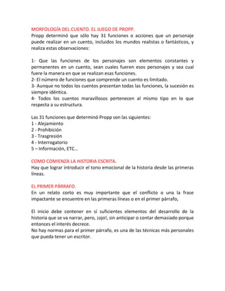 MORFOLOGÍA DEL CUENTO. EL JUEGO DE PROPP.
Propp determinó que sólo hay 31 funciones o acciones que un personaje
puede realizar en un cuento, incluidos los mundos realistas o fantásticos, y
realiza estas observaciones:

1- Que las funciones de los personajes son elementos constantes y
permanentes en un cuento, sean cuales fueren esos personajes y sea cual
fuere la manera en que se realizan esas funciones.
2- El número de funciones que comprende un cuento es limitado.
3- Aunque no todos los cuentos presentan todas las funciones, la sucesión es
siempre idéntica.
4- Todos los cuentos maravillosos pertenecen al mismo tipo en lo que
respecta a su estructura.

Las 31 funciones que determinó Propp son las siguientes:
1 - Alejamiento
2 - Prohibición
3 - Trasgresión
4 - Interrogatorio
5 – Información, ETC…

COMO COMIENZA LA HISTORIA ESCRITA.
Hay que lograr introducir el tono emocional de la historia desde las primeras
líneas.

EL PRIMER PÁRRAFO.
En un relato corto es muy importante que el conflicto o una la frase
impactante se encuentre en las primeras líneas o en el primer párrafo,

El inicio debe contener en sí suficientes elementos del desarrollo de la
historia que se va narrar, pero, ¡ojo!, sin anticipar o contar demasiado porque
entonces el interés decrece.
No hay normas para el primer párrafo, es una de las técnicas más personales
que pueda tener un escritor.
 