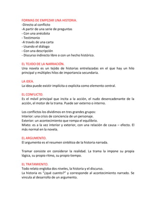 FORMAS DE EMPEZAR UNA HISTORIA.
-Directo al conflicto
-A partir de una serie de preguntas
- Con una anécdota
- Testimonio
-A través de una carta
- Usando el diálogo
- Con una descripción
- Discurso indirecto libre o con un hecho histórico.

EL TEJIDO DE LA NARRACIÓN.
Una novela es un tejido de historias entrelazadas en el que hay un hilo
principal y múltiples hilos de importancia secundaria.

LA IDEA.
La idea puede existir implícita o explicita como elemento central.

EL CONFLICTO.
Es el móvil principal que incita a la acción, el nudo desencadenante de la
acción, el motor de la trama. Puede ser externo o interno.

Los conflictos los dividimos en tres grandes grupos:
Interior: una crisis de conciencia de un personaje.
Exterior: un acontecimiento que rompa el equilibrio.
Mixto: es a la vez interior y exterior, con una relación de causa – efecto. El
más normal en la novela.

EL ARGUMENTO.
El argumento es el resumen sintético de la historia narrada.

Tramar consiste en considerar la realidad. La trama la impone su propia
lógica, su propio ritmo, su propio tiempo.

EL TRATAMIENTO.
Todo relato engloba dos niveles, la historia y el discurso.
La historia es “¿qué cuento?” y corresponde al acontecimiento narrado. Se
vincula al desarrollo de un argumento.
 