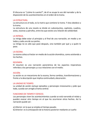 El discurso es “¿cómo lo cuento?”, de él se ocupa la voz del narrador y de la
disposición de los acontecimientos en el orden de la trama.

LA ESTRUCTURA.
La estructura es el todo, es la matriz que contiene la trama. Y ésta obedece a
la trama.
La estructura de una novela se divide en subconjuntos, capítulos, cuadros,
actos, escenas y párrafos, entre los que existe una relación de solidaridad.

LA INTRIGA.
La intriga debe estar al principio y al final de una narración, en medio y en
todas y cada una de sus partes.
La intriga no es sólo que pasó después, sino también por qué y a quién le
paso.

LA ESCENA.
La escena coloca al lector en medio de la acción dramática, como asistiendo a
los hechos.

RESÚMEN.
El resumen es una narración panorámica de los aspectos imperativos
referidos a los personajes y a sus relaciones con el medio.

ACCIÓN.
La acción es un mecanismo de la escena, forma cambios, transformaciones y
frente a la descripción que implica continuidad y decoración.

LA UNIDAD DE TIEMPO.
La unidad de acción excluye episodios y personajes innecesarios y pide que
todo, suceda con arreglo al tema central.

FUNCIONES DE TIEMPO Y ESPACIO.
Los personajes viven los acontecimientos cuando se está narrando el relato y
pueden evocar otro tiempo en el que les ocurrieran otros hechos. Así la
narración puede ser:

a) Ulterior: en la que se emplea el tiempo pasado.
b) Anterior: es la anticipación de la historia posterior mediante un sueño
 