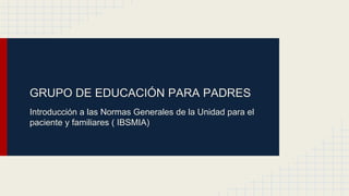GRUPO DE EDUCACIÓN PARA PADRES
Introducción a las Normas Generales de la Unidad para el
paciente y familiares ( IBSMIA)
 