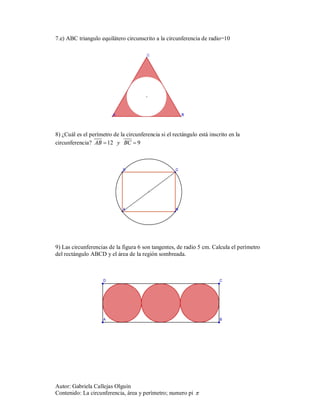 7.e) ABC triangulo equilátero circunscrito a la circunferencia de radio=10




8) ¿Cuál es el perímetro de la circunferencia si el rectángulo está inscrito en la
circunferencia? AB  12   y    BC  9




9) Las circunferencias de la figura 6 son tangentes, de radio 5 cm. Calcula el perímetro
del rectángulo ABCD y el área de la región sombreada.




Autor: Gabriela Callejas Olguín
Contenido: La circunferencia, área y perímetro; numero pi 
 