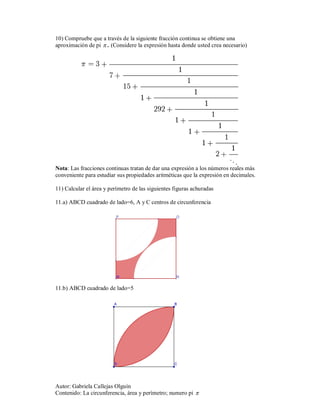 10) Compruebe que a través de la siguiente fracción continua se obtiene una
aproximación de pi  . (Considere la expresión hasta donde usted crea necesario)




Nota: Las fracciones continuas tratan de dar una expresión a los números reales más
conveniente para estudiar sus propiedades aritméticas que la expresión en decimales.

11) Calcular el área y perímetro de las siguientes figuras achuradas

11.a) ABCD cuadrado de lado=6, A y C centros de circunferencia




11.b) ABCD cuadrado de lado=5




Autor: Gabriela Callejas Olguín
Contenido: La circunferencia, área y perímetro; numero pi 
 