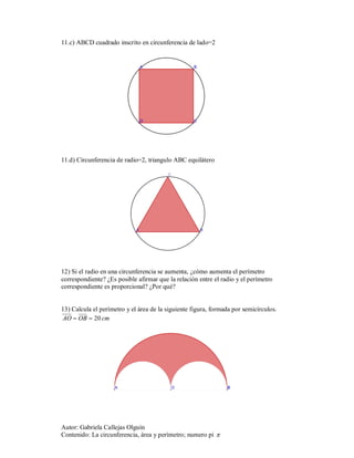 11.c) ABCD cuadrado inscrito en circunferencia de lado=2




11.d) Circunferencia de radio=2, triangulo ABC equilátero




12) Si el radio en una circunferencia se aumenta, ¿cómo aumenta el perímetro
correspondiente? ¿Es posible afirmar que la relación entre el radio y el perímetro
correspondiente es proporcional? ¿Por qué?


13) Calcula el perímetro y el área de la siguiente figura, formada por semicírculos.
AO  OB  20 cm




Autor: Gabriela Callejas Olguín
Contenido: La circunferencia, área y perímetro; numero pi 
 