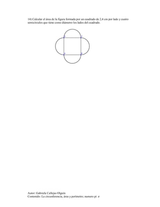 14) Calcular el área de la figura formada por un cuadrado de 2,4 cm por lado y cuatro
semicírculos que tiene como diámetro los lados del cuadrado.




Autor: Gabriela Callejas Olguín
Contenido: La circunferencia, área y perímetro; numero pi 
 