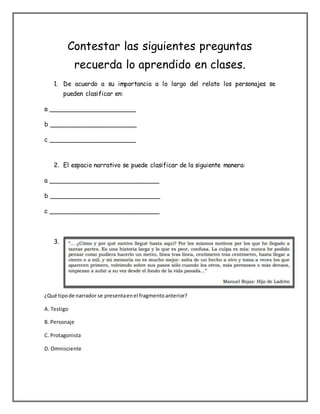 Contestar las siguientes preguntas
recuerda lo aprendido en clases.
1. De acuerdo a su importancia a lo largo del relato los personajes se
pueden clasificar en:
a ______________________
b ______________________
c ______________________
2. El espacio narrativo se puede clasificar de la siguiente manera:
a ____________________________
b ____________________________
c ____________________________
3.
¿Qué tipo de narrador se presenta en el fragmento anterior?
A. Testigo
B. Personaje
C. Protagonista
D. Omnisciente