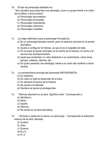 10. El tipo de personaje señalado en:
‘’Son aquellos que presentan una ideología, como un grupo frente a la visión
del conflicto o tema central’’.
a) Personajes secundarios.
b) Personajes principales.
c) Personajes importantes.
d) Personajes colectivos.
e) Personajes invisibles.
11. La mejor definición para el personaje Principal es:
a) Es un personaje llamado central, pero no aparece siempre en la acción
dramática.
b) Ayuda a configurar la historia, ya que el es el culpable de todo.
c) En el recae la acción principal, es el centro de la historia, en torno a él
ocurren los acontecimientos.
d) aquel que presentan un valor abstracto o un sentimiento, como amor,
pereza, nobleza, valentía, etc.
e) Es quien presenta una ideología, frente a la visión del conflicto o tema
central.
12. La característica principal del personaje ANTAGONISTA:
a) Es soberbio.
b) Es malo en todo el desarrollo de la obra.
c) Es siempre el bueno de la historia.
d) Se opone a la libertad.
e) Siempre se opone al protagonista.
13. ‘’Silencio absoluto en la obra. Significa mute’’. Corresponde a:
a) AB libitum.
b) Mutis.
c) Aparte.
d) Silencio.
e) No existe en la obra dramática.
14. ‘’ Entrada o salida de al menos un personaje. ’’ Corresponde al elemento
externo de la obra, llamado:
a) Cuadro.
b) Acto.
c) Escena.
d) B y C.
e) N. A.
 