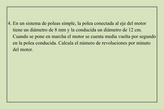 4. En un sistema de poleas simple, la polea conectada al eje del motor
tiene un diámetro de 8 mm y la conducida un diámetro de 12 cm.
Cuando se pone en marcha el motor se cuenta media vuelta por segundo
en la polea conducida. Calcula el número de revoluciones por minuto
del motor.
 