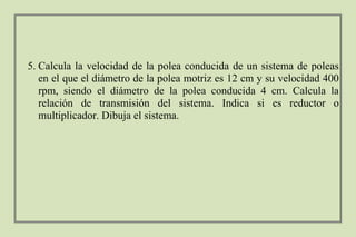 5. Calcula la velocidad de la polea conducida de un sistema de poleas
en el que el diámetro de la polea motriz es 12 cm y su velocidad 400
rpm, siendo el diámetro de la polea conducida 4 cm. Calcula la
relación de transmisión del sistema. Indica si es reductor o
multiplicador. Dibuja el sistema.
 