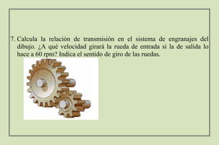 7. Calcula la relación de transmisión en el sistema de engranajes del
dibujo. ¿A qué velocidad girará la rueda de entrada si la de salida lo
hace a 60 rpm? Indica el sentido de giro de las ruedas.
 