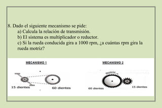 8. Dado el siguiente mecanismo se pide:
a) Calcula la relación de transmisión.
b) El sistema es multiplicador o reductor.
c) Si la rueda conducida gira a 1000 rpm, ¿a cuántas rpm gira la
rueda motriz?
 