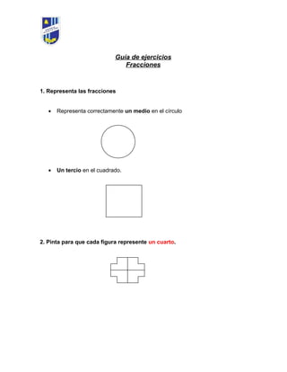 Guía de ejercicios
Fracciones
1. Representa las fracciones
• Representa correctamente un medio en el círculo
• Un tercio en el cuadrado.
2. Pinta para que cada figura represente un cuarto.
 