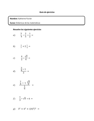 Guía de ejercicios


Nombre: Katherine Purrán

Curso: Didácticas de las matemáticas


   Resuelve los siguientes ejercicios




                   √




                       √




               √



                           ((
 