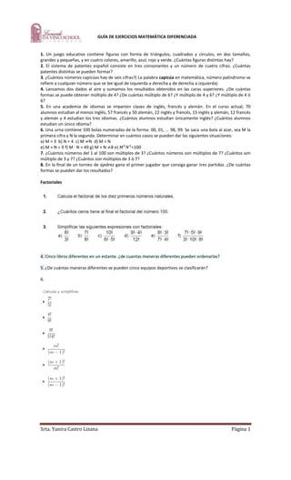 -335280-309245         GUÍA DE EJERCICIOS MATEMÁTICA DIFERENCIADA<br />1. Un juego educativo contiene figuras con forma de triángulos, cuadrados y círculos, en dos tamaños, grandes y pequeñas, y en cuatro colores, amarillo, azul, rojo y verde. ¿Cuántas figuras distintas hay?<br />2. El sistema de patentes español consiste en tres consonantes y un número de cuatro cifras. ¿Cuántas patentes distintas se pueden formar?<br />3. ¿Cuántos números capicúas hay de seis cifras?( La palabra capicúa en matemática, número palíndromo se refiere a cualquier número que se lee igual de izquierda a derecha y de derecha a izquierda)<br />4. Lanzamos dos dados al aire y sumamos los resultados obtenidos en las caras superiores. ¿De cuántas formas se puede obtener múltiplo de 4? ¿De cuántas múltiplo de 6? ¿Y múltiplo de 4 y 6? ¿Y múltiplo de 4 ó 6?<br />5. En una academia de idiomas se imparten clases de inglés, francés y alemán. En el curso actual, 70 alumnos estudian al menos inglés, 57 francés y 50 alemán, 22 inglés y francés, 15 inglés y alemán, 12 francés y alemán y 4 estudian los tres idiomas. ¿Cuántos alumnos estudian únicamente inglés? ¿Cuántos alumnos estudian un único idioma?<br />6. Una urna contiene 100 bolas numeradas de la forma: 00, 01, ... 98, 99. Se saca una bola al azar, sea M la primera cifra y N la segunda. Determinar en cuántos casos se pueden dar las siguientes situaciones:<br />a) M = 3  b) N = 4  c) M ≠N  d) M > N<br />e) M + N = 9 f) M · N > 49 g) M + N ≠8 e) M2N2<100<br />7. ¿Cuántos números del 1 al 100 son múltiplos de 3? ¿Cuántos números son múltiplos de 7? ¿Cuántos son múltiplo de 3 y 7? ¿Cuántos son múltiplos de 3 ó 7?<br />8. En la final de un torneo de ajedrez gana el primer jugador que consiga ganar tres partidas. ¿De cuántas formas se pueden dar los resultados?<br />Factoriales<br />4. Cinco libros diferentes en un estante. ¿de cuantas maneras diferentes pueden ordenarlas?<br />5. ¿De cuántas maneras diferentes se pueden cinco equipos deportivos se clasificarán? <br />6. <br />