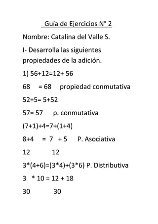 Guía de Ejercicios N° 2
Nombre: Catalina del Valle S.
I- Desarrolla las siguientes
propiedades de la adición.
1) 56+12=12+ 56
68 = 68 propiedad conmutativa
52+5= 5+52
57= 57 p. conmutativa
(7+1)+4=7+(1+4)
8+4 = 7 + 5 P. Asociativa
12 12
3*(4+6)=(3*4)+(3*6) P. Distributiva
3 * 10 = 12 + 18
30 30
 