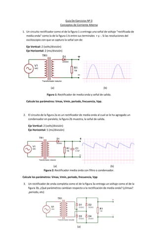 Guía De Ejercicios Nº 3
                                 Conceptos de Corriente Alterna

1. Un circuito rectificador como el de la figura 1 a entrega una señal de voltaje “rectificada de
   media onda” como la de la figura 1 b entre sus terminales + y -. Si las resoluciones del
   osciloscopio con que se capturo la señal son de:

   Eje Vertical: 2 (volts/división)
   Eje Horizontal: 2 (ms/división)




                        (a)                                           (b)

                     Figura 1: Rectificador de media onda y señal de salida.

   Calcule los parámetros: Vmax, Vmin, periodo, frecuencia, Vpp.



2. El circuito de la figura 2a es un rectificador de media onda al cual se le ha agregado un
   condensador en paralelo, la figura 2b muestra, la señal de salida.

    Eje Vertical: 2 (volts/división)
    Eje Horizontal: 5 (ms/división)




                          (a)                                             (b)
                  Figura 2: Rectificador media onda con filtro o condensador.

Calcule los parámetros: Vmax, Vmin, periodo, frecuencia, Vpp

3. Un rectificador de onda completa como el de la figura 3a entrega un voltaje como el de la
   figura 3b, ¿Qué parámetros cambian respecto a la rectificación de media onda? (¿Vmax?
   ,periodo, etc)




                                               (a)
 