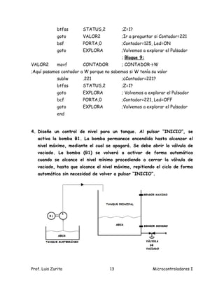 btfss     STATUS,2          ;Z=1?
              goto      VALOR2            ;Ir a preguntar si Contador=221
              bsf       PORTA,0           ;Contador=125, Led=ON
              goto      EXPLORA           ;Volvemos a explorar el Pulsador
                                          ; Bloque 9:
VALOR2        movf      CONTADOR          ; CONTADOR→W
;Aquí pasamos contador a W porque no sabemos si W tenía su valor
              sublw     .221              ;¿Contador=221?
              btfss     STATUS,2          ;Z=1?
              goto      EXPLORA           ; Volvemos a explorar el Pulsador
              bcf       PORTA,0           ;Contador=221, Led=OFF
              goto      EXPLORA           ;Volvemos a explorar el Pulsador
              end



4. Diseñe un control de nivel para un tanque. Al pulsar “INICIO”, se
   activa la bomba B1. La bomba permanece encendida hasta alcanzar el
   nivel máximo, mediante el cual se apagará. Se debe abrir la válvula de
   vaciado. La bomba (B1) se volverá a activar de forma automática
   cuando se alcance el nivel mínimo procediendo a cerrar la válvula de
   vaciado, hasta que alcance el nivel máximo, repitiendo el ciclo de forma
   automática sin necesidad de volver a pulsar “INICIO”.




Prof. Luis Zurita                    13                  Microcontroladores I
 