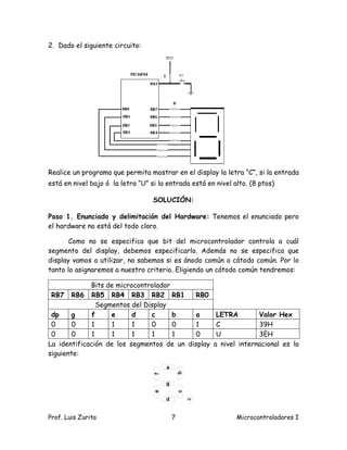 2. Dado el siguiente circuito:




Realice un programa que permita mostrar en el display la letra “C”, si la entrada
está en nivel bajo ó la letra “U” si la entrada está en nivel alto. (8 ptos)

                                   SOLUCIÓN:

Paso 1. Enunciado y delimitación del Hardware: Tenemos el enunciado pero
el hardware no está del todo claro.

       Como no se especifica que bit del microcontrolador controla a cuál
segmento del display, debemos especificarlo. Además no se especifica que
display vamos a utilizar, no sabemos si es ánodo común o cátodo común. Por lo
tanto lo asignaremos a nuestro criterio. Eligiendo un cátodo común tendremos:

             Bits de microcontrolador
 RB7 RB6 RB5 RB4 RB3 RB2 RB1                RB0
                Segmentos del Display
 dp    g      f     e     d     c     b     a           LETRA        Valor Hex
 0     0      1     1     1     0     0     1           C            39H
 0     0      1     1     1     1     1     0           U            3EH
La identificación de los segmentos de un display       a nivel internacional es la
siguiente:




Prof. Luis Zurita                        7                     Microcontroladores I
 