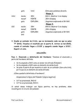 goto        UUU                ;Este paso podemos obviarlo.
                                             ; Bloque 3:
UUU           movlw       3EH                ;RA1=1. Mostrar U en display
              movwf       PORTB              ;3EH→Display
              goto        EXPLORA            ;Seguimos explorando el Bit RA1
                                             ; Bloque 4:
CCC           movlw       39H                ;RA1=0. Mostrar C en display
              movwf       PORTB              ;39H→Display
              goto        EXPLORA            ;Seguimos explorando el Bit RA1
              end



3. Diseñe un contador de 8 bits, que se incrementa cada vez que se pulsa
   “P” (RA3). Visualice el resultado por el puerto B. Activar un led (RA0),
   cuando el contador llegue a D’125’ y apagarlo cuando llegue a D’221’.
   Repetir el ciclo.

                                  SOLUCIÓN:

Paso 1. Enunciado y delimitación del Hardware: Tenemos el enunciado y
parte del hardware definido.

      Se ha asignado a RA3 como un sensor de entrada (Pulsador)
      Se ha asignado a RA0 como un elemento de salida (Led)
      Se pide al puerto B que muestre el valor de un contador (Son ocho bits),
       por lo que es un elemento de salida (8 leds)

   ¿Cómo quedaría delimitado el hardware?

       Asignaremos la lógica del Pulsador (Lógica negativa):

      Si P es presionado, RA3=0
      Si P no es presionado, RA3=1.

Si usted desea trabajar con lógica positiva, no hay problema, debe
reconfigurar el circuito del pulsador.




Prof. Luis Zurita                       9                      Microcontroladores I
 