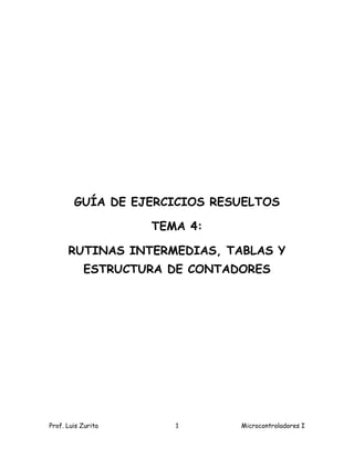GUÍA DE EJERCICIOS RESUELTOS

                    TEMA 4:

      RUTINAS INTERMEDIAS, TABLAS Y
           ESTRUCTURA DE CONTADORES




Prof. Luis Zurita      1       Microcontroladores I
 