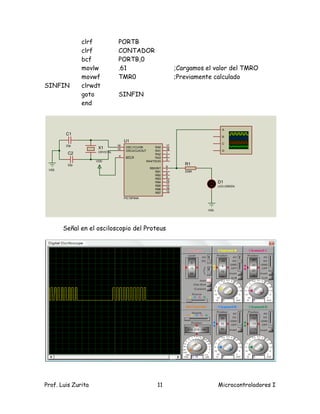 clrf            PORTB
               clrf            CONTADOR
               bcf             PORTB,0
               movlw           .61                                  ;Cargamos el valor del TMRO
               movwf           TMR0                                 ;Previamente calculado
SINFIN         clrwdt
               goto            SINFIN
               end



                                                                                      A
        C1
                                                                                      B
                                    U1
                                                                                      C
        22p                    16                              17
                     X1        15
                                     OSC1/CLKIN          RA0
                                                               18
                     CRYSTAL         OSC2/CLKOUT         RA1                          D
         C2                                                    1
                                                         RA2
                               4                               2
                                     MCLR                RA3
                                                               3
                    VDD                            RA4/T0CKI
         22p                                                           R1
                                                               6
                                                     RB0/INT
 VSS                                                           7
                                                        RB1            330R
                                                               8
                                                        RB2
                                                               9
                                                        RB3
                                                               10
                                                        RB4
                                                               11
                                                                                    D1
                                                        RB5                         LED-GREEN
                                                               12
                                                        RB6
                                                               13
                                                        RB7
                                    PIC16F84A



                                                                              VSS




       Señal en el osciloscopio del Proteus




Prof. Luis Zurita                                        11                         Microcontroladores I
 