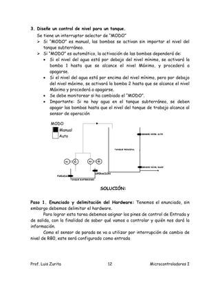 3. Diseñe un control de nivel para un tanque.
   Se tiene un interruptor selector de “MODO”
    Si “MODO” es manual, las bombas se activan sin importar el nivel del
      tanque subterráneo.
    Si “MODO” es automático, la activación de las bombas dependerá de:
       Si el nivel del agua está por debajo del nivel mínimo, se activará la
         bomba 1 hasta que se alcance el nivel Máximo, y procederá a
         apagarse.
       Si el nivel del agua está por encima del nivel mínimo, pero por debajo
         del nivel máximo, se activará la bomba 2 hasta que se alcance el nivel
         Máximo y procederá a apagarse.
       Se debe monitorear si ha cambiado el “MODO”.
       Importante: Si no hay agua en el tanque subterráneo, se deben
         apagar las bombas hasta que el nivel del tanque de trabajo alcance al
         sensor de operación

           MODO
                Manual
               Auto




                                OPERACIÓN
              PARADA




                                  SOLUCIÓN:


Paso 1. Enunciado y delimitación del Hardware: Tenemos el enunciado, sin
embargo debemos delimitar el hardware.
       Para lograr esta tarea debemos asignar los pines de control de Entrada y
de salida, con la finalidad de saber qué vamos a controlar y quién nos dará la
información.
       Como el sensor de parada se va a utilizar por interrupción de cambio de
nivel de RB0, este será configurado como entrada




Prof. Luis Zurita                      12                  Microcontroladores I
 