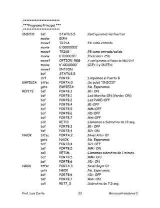 ;**********************
;***Programa Principal ***
;**********************
INICIO      bsf          STATUS,5      ;Configuramos los Puertos
            movlw        01FH
            movwf        TRISA         ;PA como entrada
            movlw        b'00000001'
            movwf        TRISB         ;PB como entrada/salida
            movlw        b'01000111'   ;Prescaler= 256
            movwf        OPTION_REG    ;Y configuramos el flanco de RBO/INT
            movlw        b'10010000'   ;GIE= 1 y INTE=1
            movwf        INTCON
            bcf          STATUS,5
            clrf         PORTB         ;Limpiamos el Puerto B
EMPIEZA btfsc            PORTA,0       ;Se pulsó “INICIO”
            goto         EMPIEZA       ;No. Esperamos
REPITE      bsf          PORTB,3       ;B1= ON
            bsf          PORTB,1       ;Led Marcha=ON (Verde= ON)
            bcf          PORTB,2       ;Led PARE=OFF
            bcf          PORTB,4       ;B1=OFF
            bcf          PORTB,5       ;MM=OFF
            bcf          PORTB,6       ;VD=OFF
            bcf          PORTB,7       ;MA=OFF
            call         RET13         ;Llamamos a Subrutina de 13 seg.
            bcf          PORTB,3       ;B1= OFF
            bsf          PORTB,4       ;B2= ON
NAOK        btfsc        PORTA,2       ;Nivel Alto= 0?
            goto         NAOK          ;No. Esperamos
            bcf          PORTB,4       ;B2= OFF
            bsf          PORTB,5       ;MM= ON
            call         RET1M         ;Llamamos subrutina de 1 minuto.
            bcf          PORTB,5       ;MM= OFF
            bsf          PORTB,6       ;VD= ON
NBOK        btfsc        PORTA,3       ;Nivel Bajo= 0?
            goto         NBOK          ;No. Esperamos
            bcf          PORTB,6       ;VD= OFF
            bsf          PORTB,7       ;MA= ON
            call         RET7_5        ;Subrutina de 7,5 seg


Prof. Luis Zurita                 23                   Microcontroladores I
 