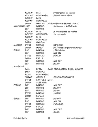 MOVLW      D'12'           ;Precargamos los valores
         MOVWF      CONTAMED        ;Para el lavado rápido
         MOVLW      D'25'
         MOVWF      CONTALAV
         GOTO       MARCHA   ;Va a preguntar si se pulsó INICIO
MODOLENTO BCF       PORTB,5         ;Activamos el MODO lento
         BSF        PORTB,6
         MOVLW      D'22'           ;Y precargamos los valores
         MOVWF      CONTAMED        ;de este modo
         MOVLW      D'45'
         MOVWF      CONTALAV
         GOTO       MARCHA
MARCHA   BTFSC      PORTA,1         ;¿INICIO?
         GOTO       MODO            ;No, vamos a explorar el MODO
ESPLL1   BSF        PORTB,4         ;LEDINI=ON
         BSF        PORTB,3         ;VLL ON
         BTFSC      PORTA,3         ;NMAX?
         GOTO       ESPLL1
         BCF        PORTB,3         ;VLL OFF
         BSF        PORTB,1         ;ML ON
SUBEMIN1
         CALL       RET1s    ;PARA SIMULACION, ES UN MINUTO
         INCF       CONTA,1
         MOVF       CONTAMED,0
         SUBWF      CONTA,0        ;CONTA=CONTAMED?
         BTFSS      STATUS,2 ;Z=1?
         GOTO       SUBEMIN1
ESPVAC   BCF        PORTB,3        ;VLL OFF
         BCF        PORTB,1        ;ML OFF
         BSF        PORTB,2        ;VD ON
         BTFSC      PORTA,2        ;NMIN?
         GOTO       ESPVAC
ESPLL2   BCF        PORTB,2        ;VD OFF
         BSF        PORTB,3        ;VLL ON
         BTFSC      PORTA,3        ;NMAX=0?
         GOTO       ESPLL2
         BCF        PORTB,3        ;VLL OFF
         BSF        PORTB,1        ;ML ON


Prof. Luis Zurita              33                 Microcontroladores I
 