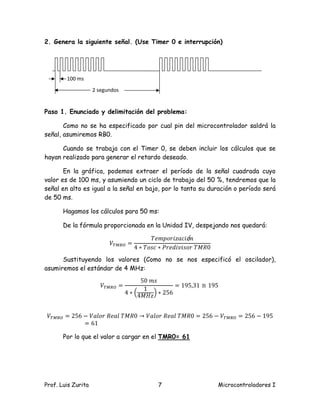 2. Genera la siguiente señal. (Use Timer 0 e interrupción)




        100 ms
                    2 segundos


Paso 1. Enunciado y delimitación del problema:

       Como no se ha especificado por cual pin del microcontrolador saldrá la
señal, asumiremos RB0.

      Cuando se trabaja con el Timer 0, se deben incluir los cálculos que se
hayan realizado para generar el retardo deseado.

       En la gráfica, podemos extraer el período de la señal cuadrada cuyo
valor es de 100 ms, y asumiendo un ciclo de trabajo del 50 %, tendremos que la
señal en alto es igual a la señal en bajo, por lo tanto su duración o período será
de 50 ms.

       Hagamos los cálculos para 50 ms:

       De la fórmula proporcionada en la Unidad IV, despejando nos quedará:

                                           ܶ݁݉ ‫ ݅ݎ݋݌‬ó݊
                                                   ‫݅ܿܽݖ‬
                          ்ܸெ ோை =
                                     4 ∗ ܶ‫0ܴ ܯܶݎ݋ݏ ݅݀݁ݎܲ ∗ܿݏ݋‬
                                                    ‫݅ݒ‬
      Sustituyendo los valores (Como no se nos especificó el oscilador),


                                        50 ݉ ‫ݏ‬
asumiremos el estándar de 4 MHz:

                       ்ܸெ ோை =                    = 195,31 ≅ 195
                                         1
                                  4 ∗ ቀ4‫ݖܪ ܯ‬ቁ∗ 256


்ܸெ ோை = 256 − ܸ݈ܽ‫݈ܸܽ → 0ܴ ܯ݈ܴܶܽ݁ݎ݋‬
                                  ‫்ܸ − 652 = 0ܴ ܯ݈ܴܶܽ݁ݎ݋‬ெ ோை = 256 − 195
             = 61

       Por lo que el valor a cargar en el TMR0= 61




Prof. Luis Zurita                            7                  Microcontroladores I
 