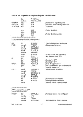 Paso 3. Del Diagrama de Flujo al Lenguaje Ensamblador:

               list         P=16F84A
               include      P16F84A.INC
WTEMP          equ          20H                  ;Declaramos registros para
PBTEMP         equ          21H                  ;Utilizarse para salvar y restaurar
STATEMP        equ          22H                  ;El entorno

               org             00H               ;Vector de Inicio
               goto            INICIO
               org             04H               ;Vector de Interrupción
               goto            RSI
;*************************************
;***Rutina de servicio de Interrupción***
;*************************************
RSI            bcf             INTCON,7          ;Interrupciones deshabilitadas
PUSH           movwf           WTEMP             ;Salvamos el entorno
               movf            STATUS,0
               movwf           STATEMP
               movf            PORTB,0
               movwf           PBTEMP
               btfss           INTCON,1          ;INTF=1? Fue por RB0/INT?
               goto            PULL              ;No. Salimos de la RSI
SI             bcf             PORTB,2
               bcf             PORTB,3           ;Bomba 1= OFF
               bcf             PORTB,1           ;Bomba 2= OFF
OPER           btfsc           PORTA,3           ;Nivel de Operación?
               goto            OPER              ;No. Esperamos a que se alcance el
                                                 ;nivel de operación
PULL           movf         PBTEMP,0             ;Restauramos el entorno
               movwf        PORTB
               movf         STATEMP,0
               movwf        STATUS
               movf         WTEMP,0
               bcf          INTCON,1             ;Borramos el señalizador
               bsf          INTCON,7             ;Interrupciones habilitadas
               retfie                            ;Salimos de las interrupciones


;***********************
;***Programa Principal***
;***********************
INICIO         bsf          STATUS,5             ;Vamos al banco 1 a configurar
               movlw        1FH
               movwf        TRISA
               movlw        B'00000001'          ;RB0= Entrada, Resto Salidas

Prof. Luis Zurita                           13                       Microcontroladores I
 