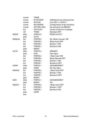movwf   TRISB
               movlw   B'10010000'    ;Habilitamos las interrupciones
               movwf   INTCON         ;Con GIE=1 y INTE=1
               movlw   B'01000000'    ;Configuramos el tipo de flanco
               movwf   OPTION_REG     ;De activación de RB0/INT
               bcf     STATUS,5       ;Vamos al banco 0 a trabajar
               clrf    TRISB          ;Bombas=OFF
MODO           btfsc   PORTA,0        ;MODO AUTO?
               goto    AUTO
MANUAL         bsf     PORTB,2        ;No. Modo manual= ON
               bcf     PORTB,4        ;Modo Auto=OFF
               bsf     PORTB,3        ;Bomba 1=ON
               bsf     PORTB,1        ;Bomba 2=ON
               goto    MODO
AUTO           btfsc   PORTA,2        ;MÍNIMO?
               goto    DOS            ;Hay Agua
               bsf     PORTB,2        ; Modo Auto=ON
               bcf     PORTB,4        ;Modo Manual=OFF
               bsf     PORTB,3        ;Bomba 1=ON
               bcf     PORTB,1        ;Bomba 2=OFF
CERR           btfss   PORTA,1        ;(NHA)MÁXIMO?
               goto    CERR           ;No Hay Agua
MODO2          bcf     PORTB,2        ; Modo Auto=OFF
               bcf     PORTB,3        ;Bomba 1=ON
               bcf     PORTB,1        ;Bomba 2=OFF
               goto    MODO
DOS            btfsc   PORTA,1        ;(NHA)MÁXIMO?
               goto    MODO           ;HA
MODO1          bcf     PORTB,2        ; Modo Auto=OFF
               bcf     PORTB,3        ;Bomba 1=OFF
               bsf     PORTB,1        ;Bomba 2=ON
               goto    CERR
               end




Prof. Luis Zurita                14                    Microcontroladores I
 