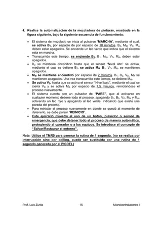 4. Realice la automatización de la mezcladora de pinturas, mostrada en la
   figura siguiente, bajo la siguiente secuencia de funcionamiento:

      El sistema de mezclado se inicia al pulsarse “MARCHA”, mediante el cual,
       se activa B1, por espacio de por espacio de 10 minutos. B2, MM, VD, MA
       deben estar apagados. Se enciende un led verde que indica que el sistema
       esta en marcha.
      Transcurrido este tiempo, se enciende B2. B1, MM, VD, MA, deben estar
       apagados.
      B2 se mantiene encendido hasta que el sensor “Nivel alto” se activa,
       mediante el cual se detiene B2, se activa MM. B1, VD, MA, se mantienen
       apagados.
      MM se mantiene encendido por espacio de 2 minutos. B1, B2, VD, MA se
       mantienen apagados. Una vez transcurrido este tiempo, se detiene MM.
      Se activa VD, hasta que se activa el sensor “Nivel bajo”, mediante el cual se
       cierra VD y se activa MA por espacio de 7,5 minutos, reiniciándose el
       proceso nuevamente.
      El sistema cuenta con un pulsador de “PARE”, que al activarse en
       cualquier momento detiene todo el proceso, apagando B1, B2, VD, MM y MA,
       activando un led rojo y apagando al led verde, indicando que existe una
       parada del proceso.
      Para reiniciar el proceso nuevamente en donde se quedó al momento de
       detenerlo, se debe pulsar “REINICIO”.
      Este ejercicio muestra el uso de un botón, pulsador o sensor de
       emergencia, que debe detener todo el proceso de manera automática,
       protegiendo al operador o a los equipos. Se introduce el concepto de
       “Salvar/Restaurar el entorno”.

Nota: Utilice el TMR0 para generar la rutina de 1 segundo. (no se realiza por
interrupción sino por polling, puede ser sustituida por una rutina de 1
segundo generada por el PICDEL)




Prof. Luis Zurita                       15                       Microcontroladores I
 