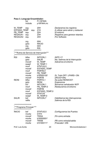 Paso 3. Lenguaje Ensamblador:
            list      P=16F84A
            include   p16F84A.inc

W_TEMP   equ                 20H                ;Declaramos los registros
ESTADO_TEMP         equ      21H                ;A utilizar para salvar y restaurar
PB_TEMP equ                  22H                ;El entorno
REGAUX1 equ                  23H                ;Registros para generar retardos
REGAUX2 equ                  24H                ;Por Software

               org             00H
               goto            INICIO
               org             04H
               goto            RSI
;***********************************
;***Rutina de Servicio de Interrupción***
;***********************************
RSI            btfss           INTCON,1         ;INTF=1?
               goto            SALIR            ;No. Salimos de la Interrupción
               movwf           W_TEMP           ;Salvamos el entorno
               swapf           W_TEMP,1
               movf            STATUS,0
               movwf           ESTADO_TEMP
               movf            PORTB,0
               movwf           PB_TEMP
               movlw           b'00000100'      ;Si. Todo OFF. LPARE= ON
               movwf           PORTB            ;(ROJO=ON)
REINI          btfsc           PORTA,1          ;Se pulsó REINICIO?
               goto            REINI            ;Esperamos
               bcf             INTCON,1         ;Borramos señalizador INTF
               movf            PB_TEMP,0        ;Restauramos el entorno
               movwf           PORTB
               movf            ESTADO_TEMP,0
               movwf           STATUS
               swapf           W_TEMP,0
SALIR          bsf             INTCON,7         ;Habilitamos las interrupciones
               retfie                           ;Salimos de la RSI

;**********************
;***Programa Principal ***
;**********************
INICIO         bsf           STATUS,5           ;Configuramos los Puertos
               movlw         01FH
               movwf         TRISA              ;PA como entrada
               movlw         b'00000001'
               movwf         TRISB              ;PB como entrada/salida
               movlw         b'01000111'        ;Prescaler= 256

Prof. Luis Zurita                          20                      Microcontroladores I
 