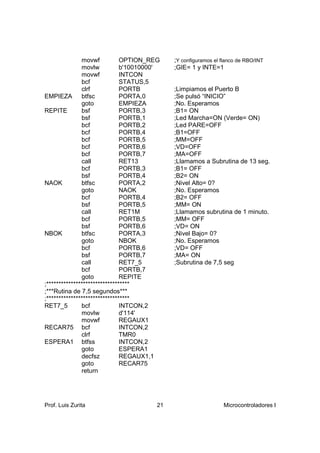 movwf           OPTION_REG    ;Y configuramos el flanco de RBO/INT
               movlw           b'10010000'   ;GIE= 1 y INTE=1
               movwf           INTCON
               bcf             STATUS,5
               clrf            PORTB         ;Limpiamos el Puerto B
EMPIEZA        btfsc           PORTA,0       ;Se pulsó “INICIO”
               goto            EMPIEZA       ;No. Esperamos
REPITE         bsf             PORTB,3       ;B1= ON
               bsf             PORTB,1       ;Led Marcha=ON (Verde= ON)
               bcf             PORTB,2       ;Led PARE=OFF
               bcf             PORTB,4       ;B1=OFF
               bcf             PORTB,5       ;MM=OFF
               bcf             PORTB,6       ;VD=OFF
               bcf             PORTB,7       ;MA=OFF
               call            RET13         ;Llamamos a Subrutina de 13 seg.
               bcf             PORTB,3       ;B1= OFF
               bsf             PORTB,4       ;B2= ON
NAOK           btfsc           PORTA,2       ;Nivel Alto= 0?
               goto            NAOK          ;No. Esperamos
               bcf             PORTB,4       ;B2= OFF
               bsf             PORTB,5       ;MM= ON
               call            RET1M         ;Llamamos subrutina de 1 minuto.
               bcf             PORTB,5       ;MM= OFF
               bsf             PORTB,6       ;VD= ON
NBOK           btfsc           PORTA,3       ;Nivel Bajo= 0?
               goto            NBOK          ;No. Esperamos
               bcf             PORTB,6       ;VD= OFF
               bsf             PORTB,7       ;MA= ON
               call            RET7_5        ;Subrutina de 7,5 seg
               bcf             PORTB,7
               goto            REPITE
;**********************************
;***Rutina de 7,5 segundos***
;**********************************
RET7_5         bcf             INTCON,2
               movlw           d'114'
               movwf           REGAUX1
RECAR75 bcf                    INTCON,2
               clrf            TMR0
ESPERA1 btfss                  INTCON,2
               goto            ESPERA1
               decfsz          REGAUX1,1
               goto            RECAR75
               return




Prof. Luis Zurita                       21                      Microcontroladores I
 